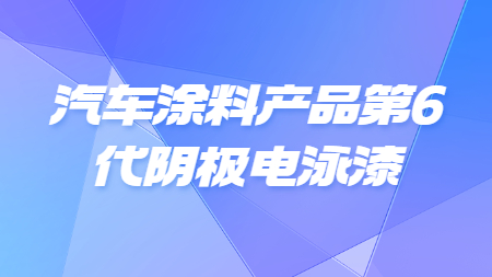 汽车涂料产品第6代阴极电泳漆！